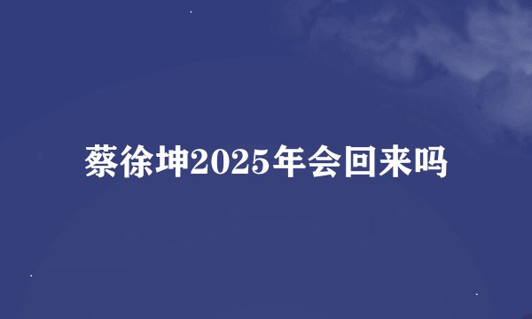 蔡徐坤2025年会回来吗