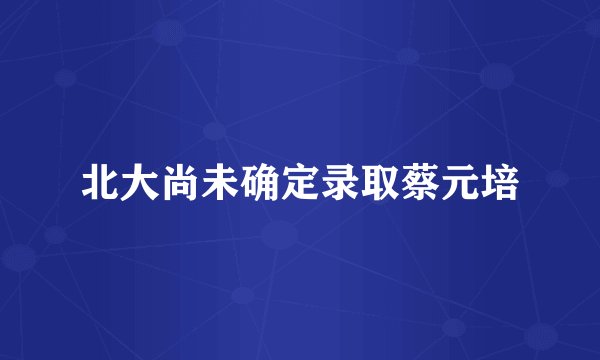 北大尚未确定录取蔡元培