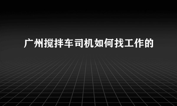 广州搅拌车司机如何找工作的