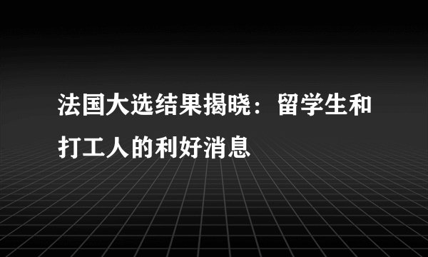 法国大选结果揭晓：留学生和打工人的利好消息