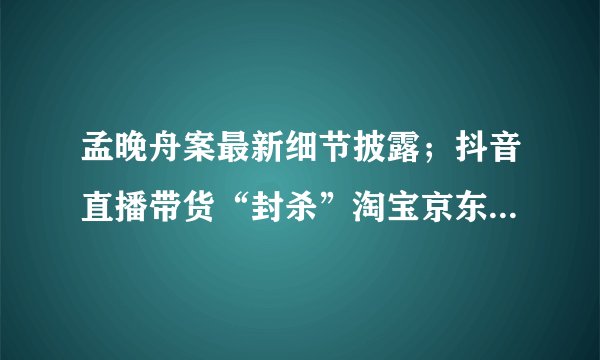 孟晚舟案最新细节披露；抖音直播带货“封杀”淘宝京东；一代“鞋王”达芙妮退出实体零售