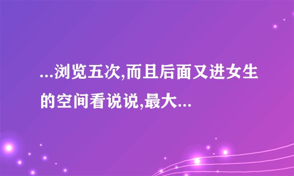 ...浏览五次,而且后面又进女生的空间看说说,最大的可能性是什么...