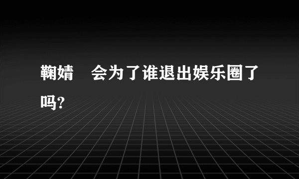 鞠婧祎会为了谁退出娱乐圈了吗?