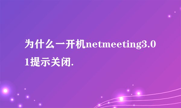 为什么一开机netmeeting3.01提示关闭.