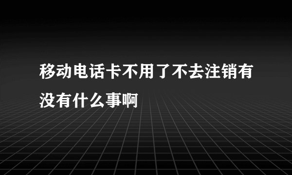 移动电话卡不用了不去注销有没有什么事啊