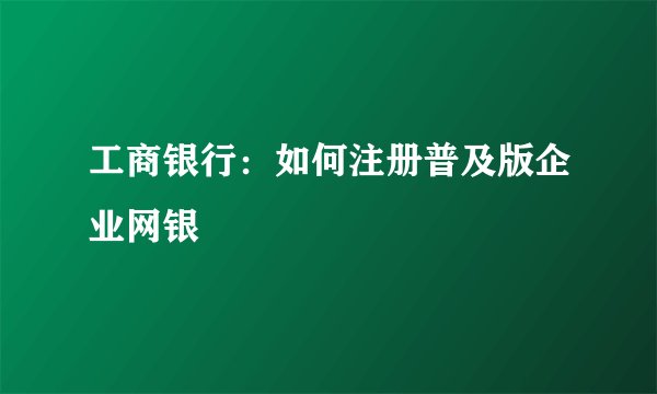 工商银行：如何注册普及版企业网银