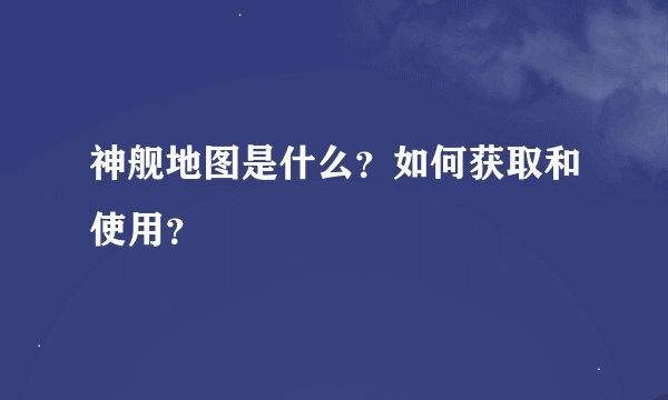 神舰地图是什么?如何获取和使用?