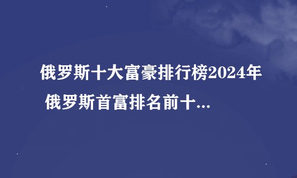 俄罗斯十大富豪排行榜2024年 俄罗斯首富排名前十位 福布斯俄罗斯亿万富豪榜