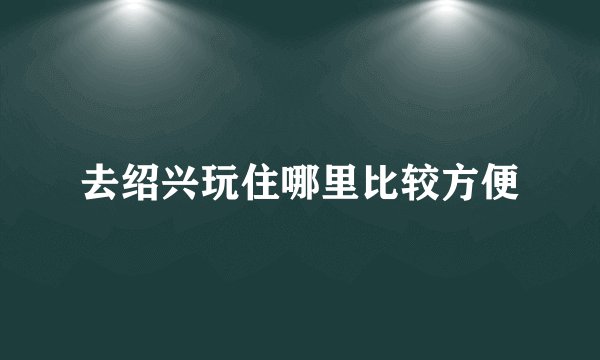 去绍兴玩住哪里比较方便