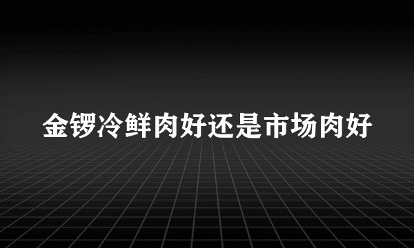 金锣冷鲜肉好还是市场肉好