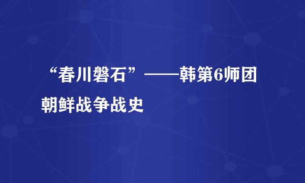 “春川磐石”——韩第6师团朝鲜战争战史