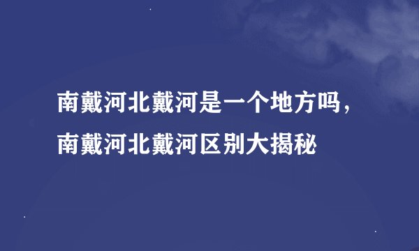 南戴河北戴河是一个地方吗，南戴河北戴河区别大揭秘