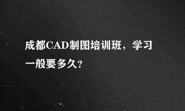 成都CAD制图培训班,学习一般要多久?