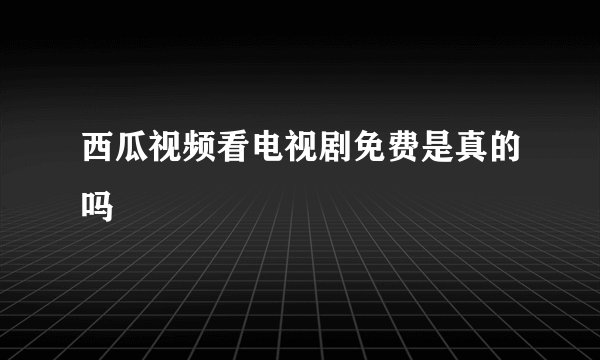 西瓜视频看电视剧免费是真的吗