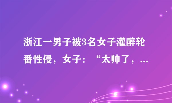 浙江一男子被3名女子灌醉轮番性侵，女子：“太帅了，把持不住”