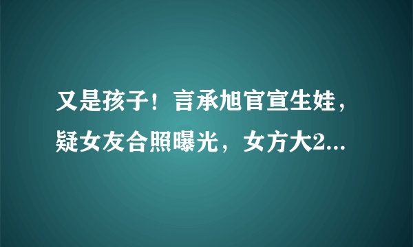 又是孩子！言承旭官宣生娃，疑女友合照曝光，女方大21岁是富婆