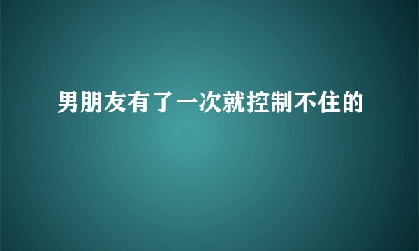 男朋友有了一次就控制不住的