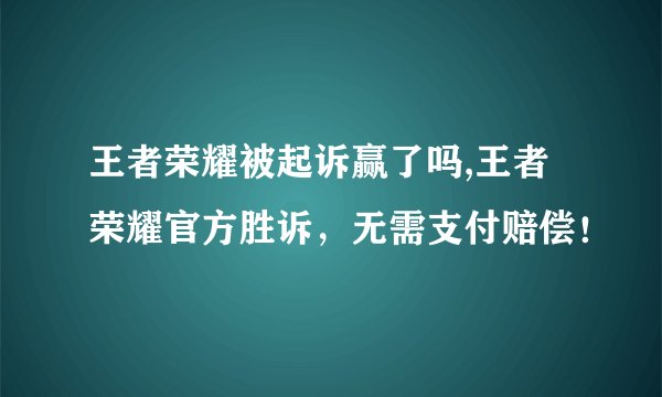 王者荣耀被起诉赢了吗,王者荣耀官方胜诉,无需支付赔偿!