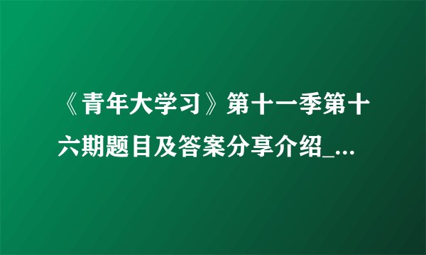 《青年大学习》第十一季第十六期题目及答案分享介绍_《青年大学习》第十一季第十六期题目及答案分享是什么