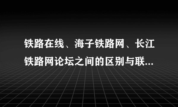 铁路在线、海子铁路网、长江铁路网论坛之间的区别与联系。怎么办？