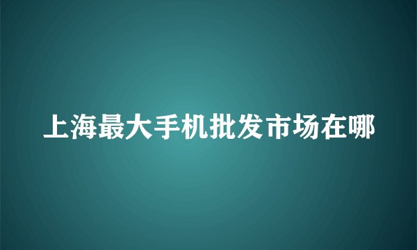 上海最大手机批发市场在哪