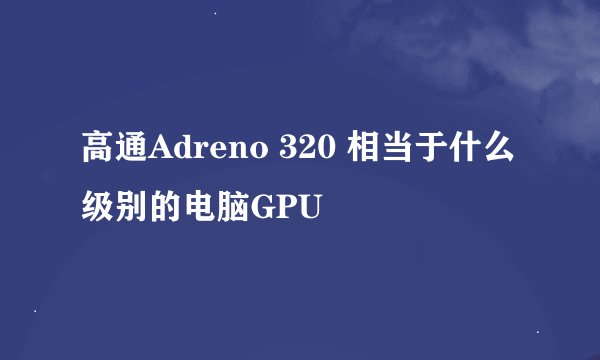高通Adreno 320 相当于什么级别的电脑GPU
