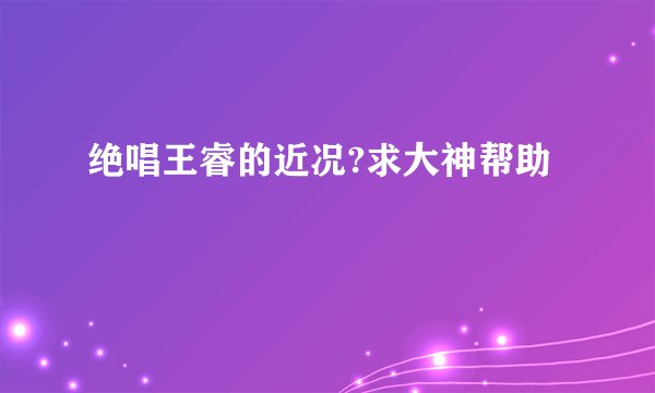 绝唱王睿的近况?求大神帮助