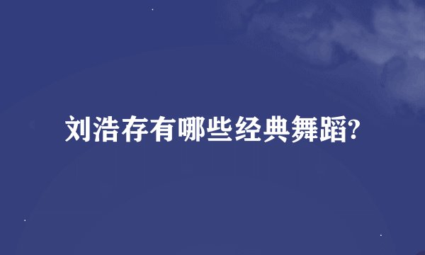 刘浩存有哪些经典舞蹈?