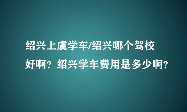 绍兴上虞学车/绍兴哪个驾校好啊？绍兴学车费用是多少啊？