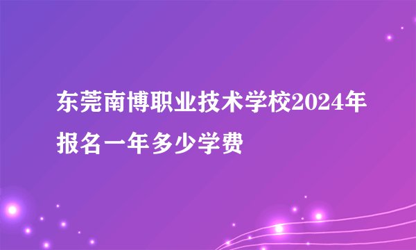 东莞南博职业技术学校2024年报名一年多少学费