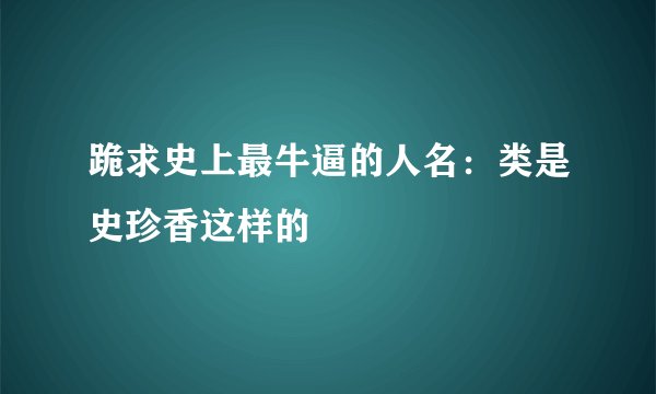 跪求史上最牛逼的人名：类是史珍香这样的