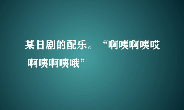 某日剧的配乐。“啊咦啊咦哎 啊咦啊咦哦”