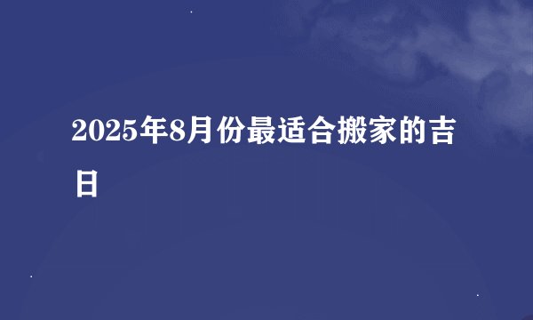 2025年8月份最适合搬家的吉日