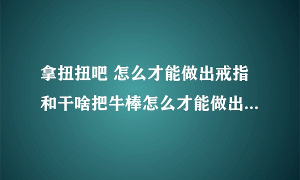 拿扭扭吧 怎么才能做出戒指和干啥把牛棒怎么才能做出戒指和花呢 简单一点的