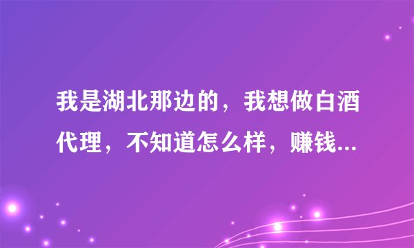 我是湖北那边的，我想做白酒代理，不知道怎么样，赚钱吗，一年大概可以赚多少钱，我着急知道答案，