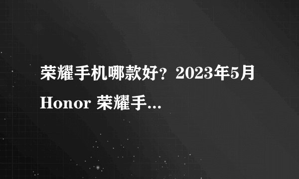 荣耀手机哪款好?2023年5月 Honor 荣耀手机推荐(更新荣耀X40、荣耀X40 GT)