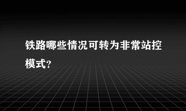 铁路哪些情况可转为非常站控模式？
