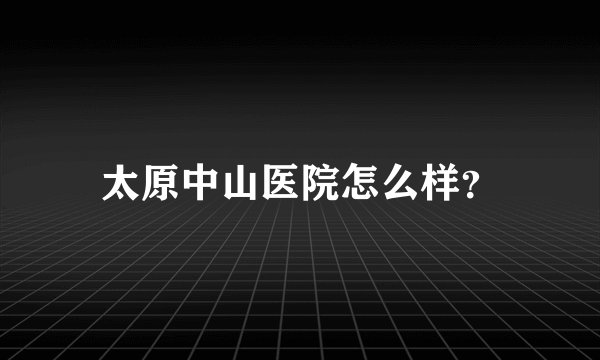 太原中山医院怎么样?
