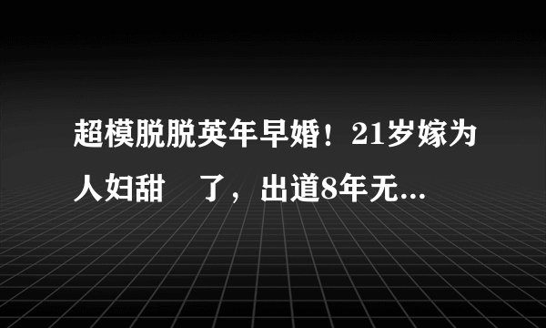 超模脱脱英年早婚！21岁嫁为人妇甜齁了，出道8年无死角神颜绝美