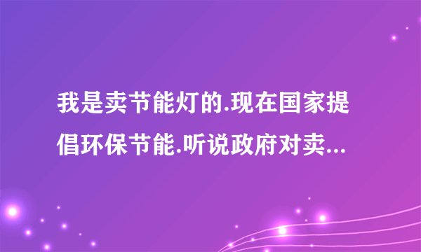 我是卖节能灯的.现在国家提倡环保节能.听说政府对卖节能灯的有补助.请问我该向那个部门申请补助...