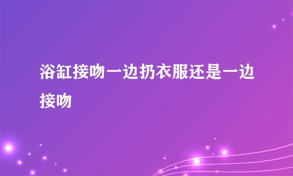 浴缸接吻一边扔衣服还是一边接吻