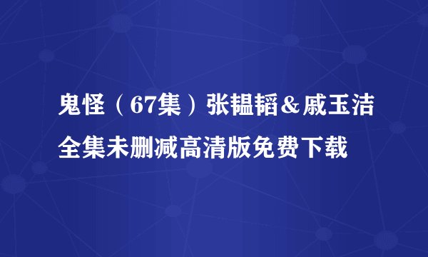 鬼怪（67集）张韫韬＆戚玉洁全集未删减高清版免费下载
