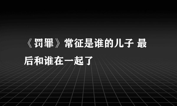 《罚罪》常征是谁的儿子 最后和谁在一起了