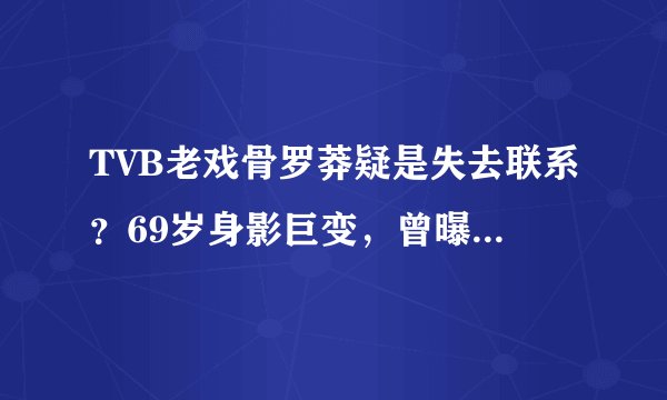 TVB老戏骨罗莽疑是失去联系？69岁身影巨变，曾曝出吞真炭内幕。