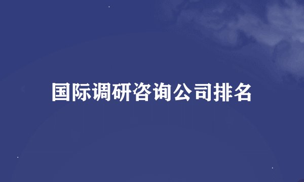 国际调研咨询公司排名