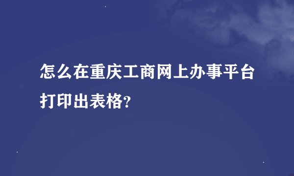 怎么在重庆工商网上办事平台打印出表格？
