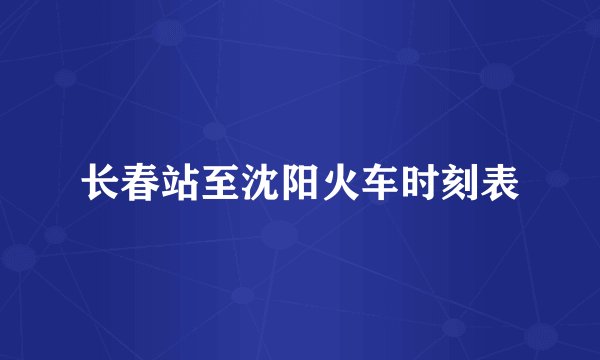 长春站至沈阳火车时刻表