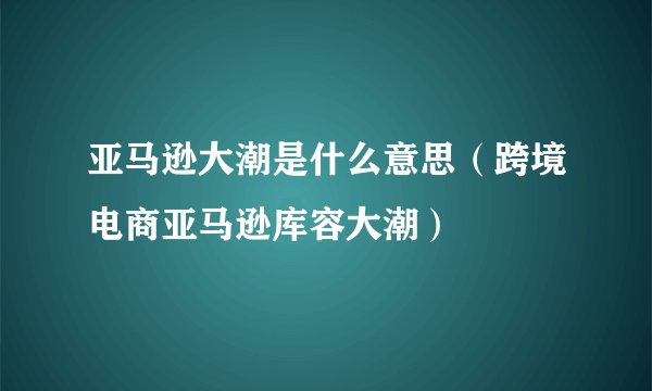 亚马逊大潮是什么意思（跨境电商亚马逊库容大潮）