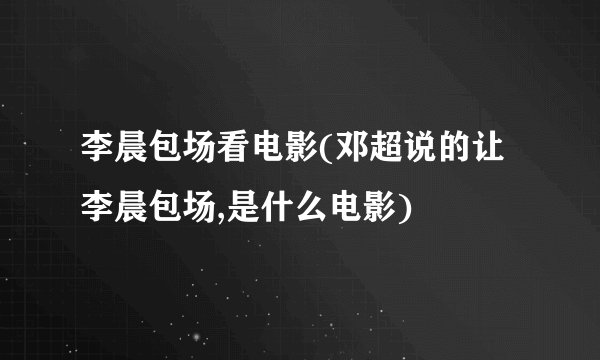 李晨包场看电影(邓超说的让李晨包场,是什么电影)