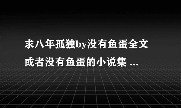 求八年孤独by没有鱼蛋全文 或者没有鱼蛋的小说集 要百度云的！